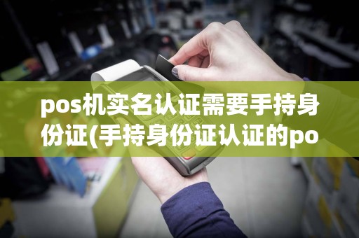 pos机实名认证需要手持身份证(手持身份证认证的pos机)