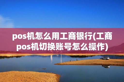 pos机怎么用工商银行(工商pos机切换账号怎么操作)