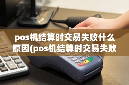 pos机结算时交易失败什么原因(pos机结算时交易失败)