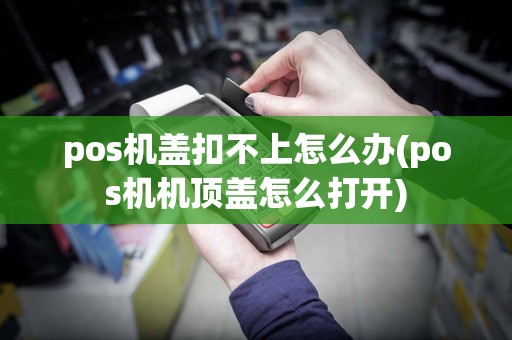 pos机盖扣不上怎么办(pos机机顶盖怎么打开)