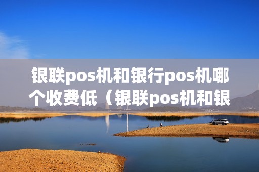 银联pos机和银行pos机哪个收费低（银联pos机和银行pos机的联系与区别）
