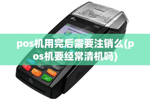 pos机用完后需要注销么(pos机要经常清机吗)