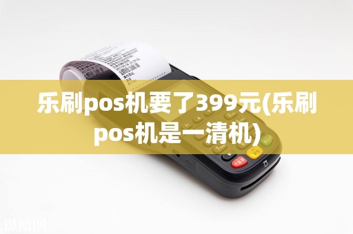 乐刷pos机要了399元(乐刷pos机是一清机)