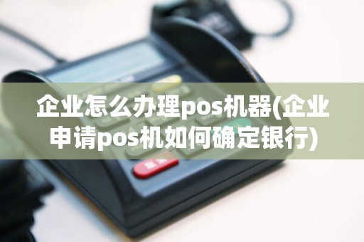 企业怎么办理pos机器(企业申请pos机如何确定银行)