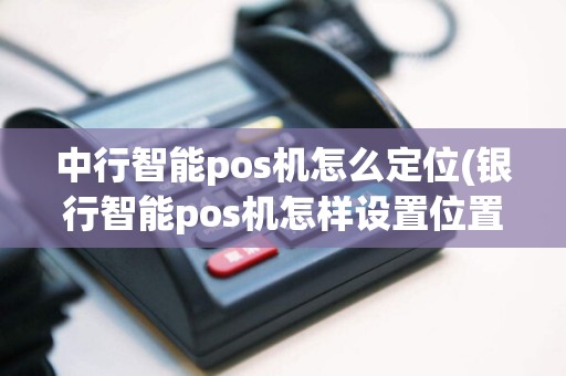 中行智能pos机怎么定位(银行智能pos机怎样设置位置)