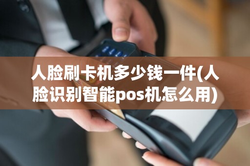 人脸刷卡机多少钱一件(人脸识别智能pos机怎么用)